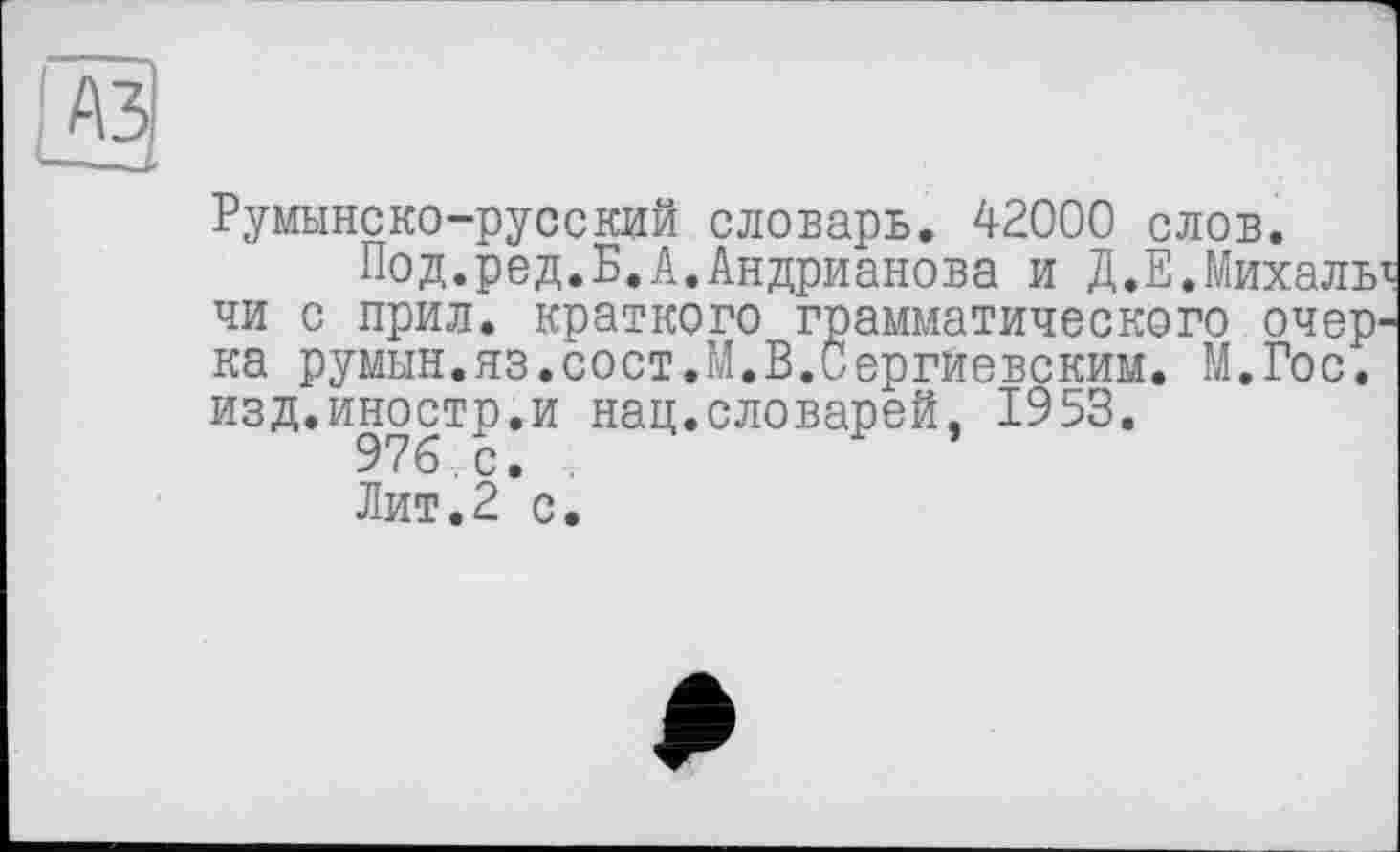 ﻿
Румынско-русский словарь. 42000 слов.
Под.ред.Б.А.Андрианова и Д.Е.Михаль чи с прил. краткого грамматического очер' ка румын.яз.сост.М.В.Сергиевским. М.Гос. изд.иностр.и нац.словарей, 1953.
Лит.2 с.